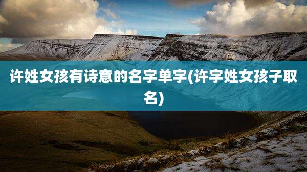 许姓女孩有诗意的名字单字(许字姓女孩子取名)