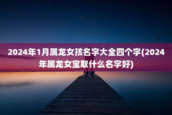 2024年1月属龙女孩名字大全四个字(2024年属龙女宝取什么名字好)