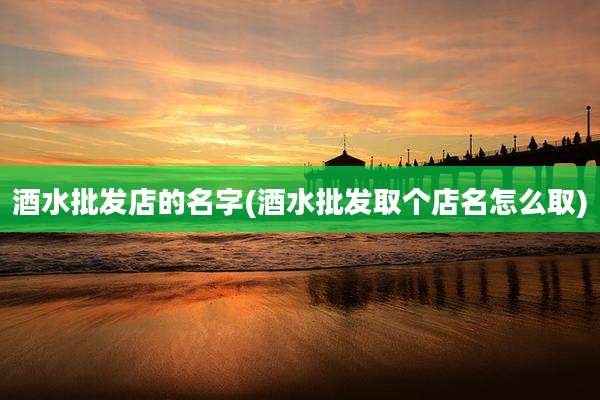 酒水批发店的名字(酒水批发取个店名怎么取)