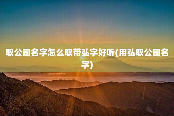 取公司名字怎么取带弘字好听(用弘取公司名字)