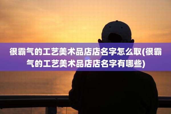 很霸气的工艺美术品店店名字怎么取(很霸气的工艺美术品店店名字有哪些)