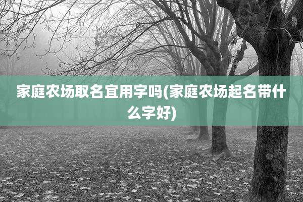家庭农场取名宜用字吗(家庭农场起名带什么字好)