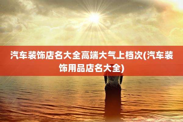 汽车装饰店名大全高端大气上档次(汽车装饰用品店名大全)