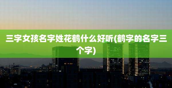 三字女孩名字姓花鹤什么好听(鹤字的名字三个字)