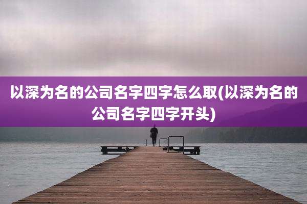 以深为名的公司名字四字怎么取(以深为名的公司名字四字开头)
