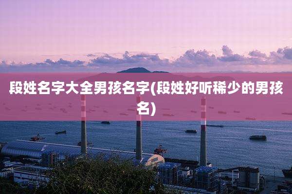 段姓名字大全男孩名字(段姓好听稀少的男孩名)