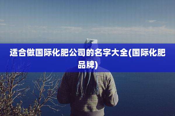 适合做国际化肥公司的名字大全(国际化肥品牌)