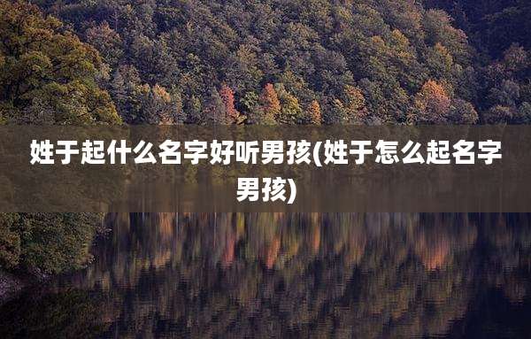 姓于起什么名字好听男孩(姓于怎么起名字男孩)