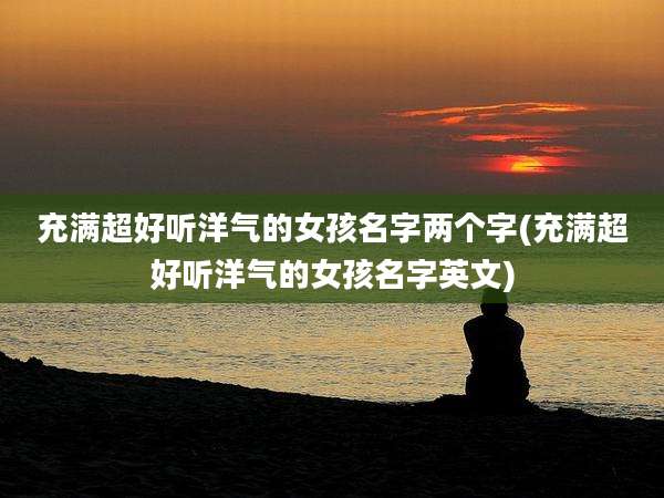 充满超好听洋气的女孩名字两个字(充满超好听洋气的女孩名字英文)