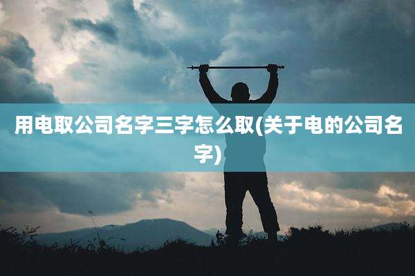 用电取公司名字三字怎么取(关于电的公司名字)