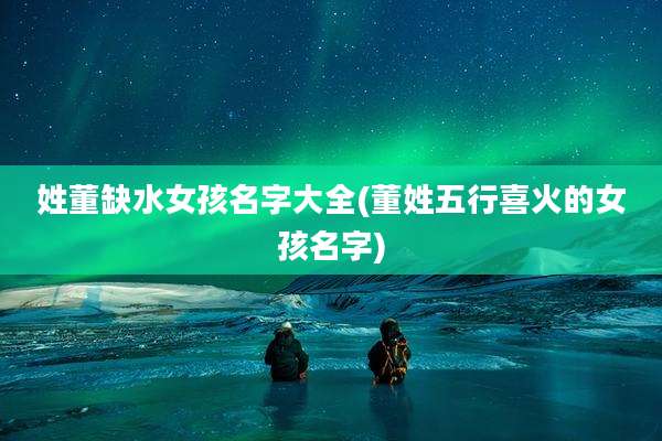 姓董缺水女孩名字大全(董姓五行喜火的女孩名字)