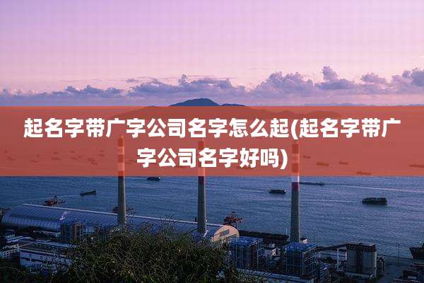 起名字带广字公司名字怎么起(起名字带广字公司名字好吗)