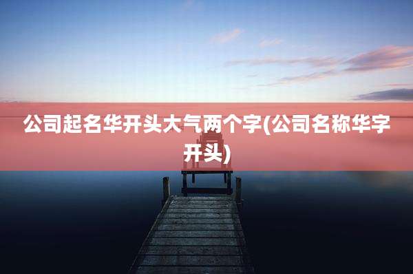 公司起名华开头大气两个字(公司名称华字开头)