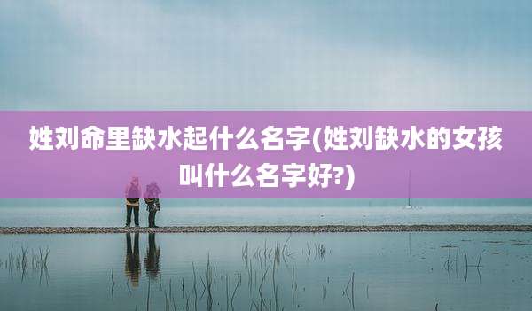 姓刘命里缺水起什么名字(姓刘缺水的女孩叫什么名字好?)