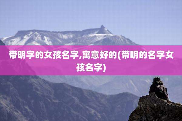 带明字的女孩名字,寓意好的(带明的名字女孩名字)