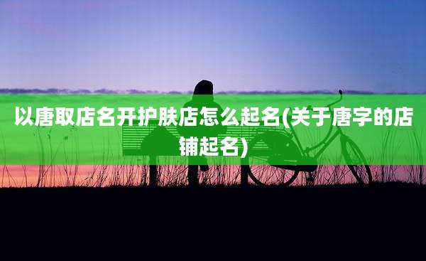 以唐取店名开护肤店怎么起名(关于唐字的店铺起名)
