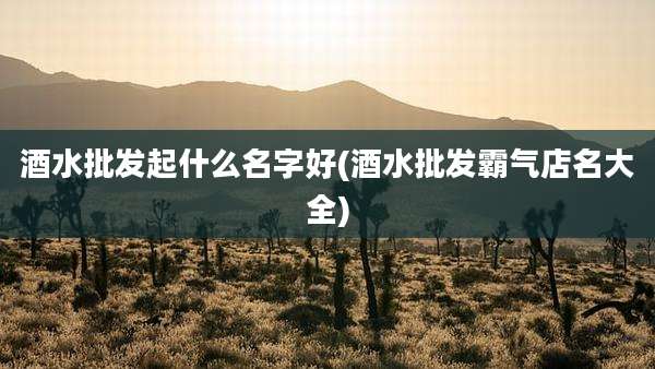 酒水批发起什么名字好(酒水批发霸气店名大全)