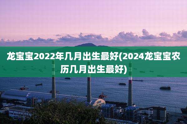 龙宝宝2022年几月出生最好(2024龙宝宝农历几月出生最好)