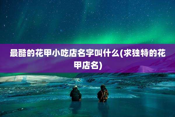 最酷的花甲小吃店名字叫什么(求独特的花甲店名)