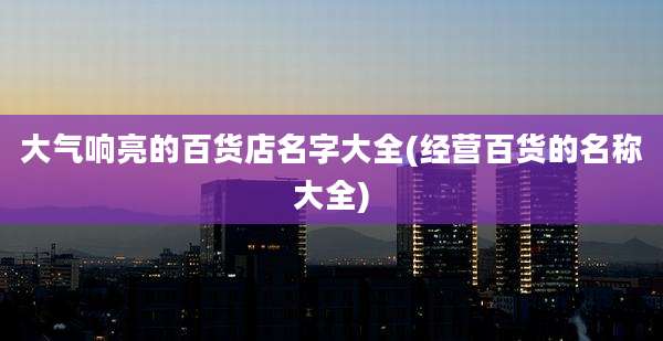 大气响亮的百货店名字大全(经营百货的名称大全)