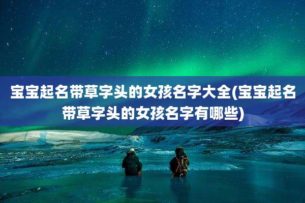 宝宝起名带草字头的女孩名字大全(宝宝起名带草字头的女孩名字有哪些)