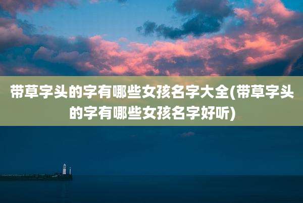 带草字头的字有哪些女孩名字大全(带草字头的字有哪些女孩名字好听)