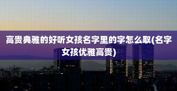 高贵典雅的好听女孩名字里的字怎么取(名字女孩优雅高贵)