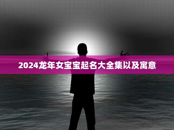 2024龙年女宝宝起名大全集以及寓意