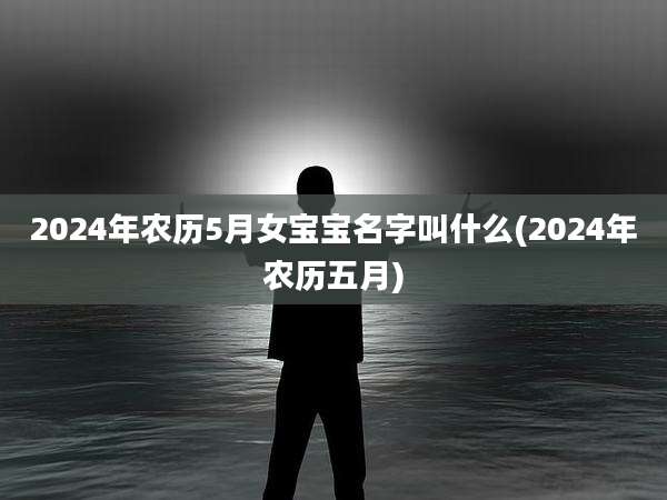 2024年农历5月女宝宝名字叫什么(2024年农历五月)