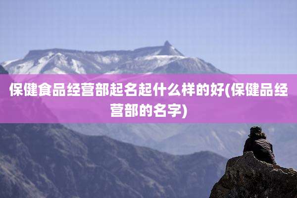 保健食品经营部起名起什么样的好(保健品经营部的名字)