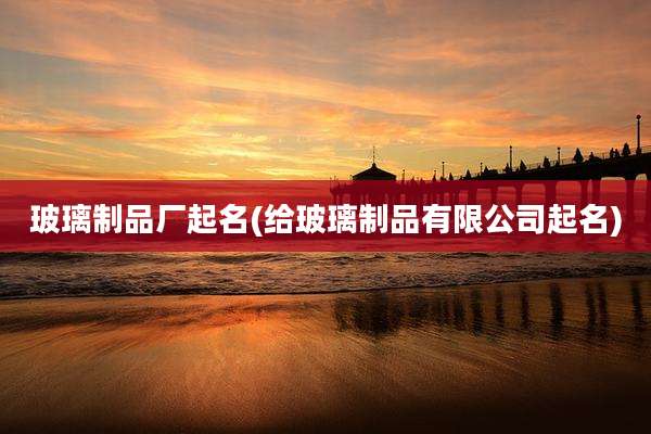 玻璃制品厂起名(给玻璃制品有限公司起名)