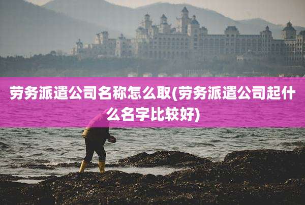 劳务派遣公司名称怎么取(劳务派遣公司起什么名字比较好)