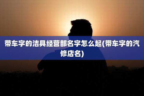 带车字的洁具经营部名字怎么起(带车字的汽修店名)