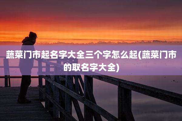 蔬菜门市起名字大全三个字怎么起(蔬菜门市的取名字大全)