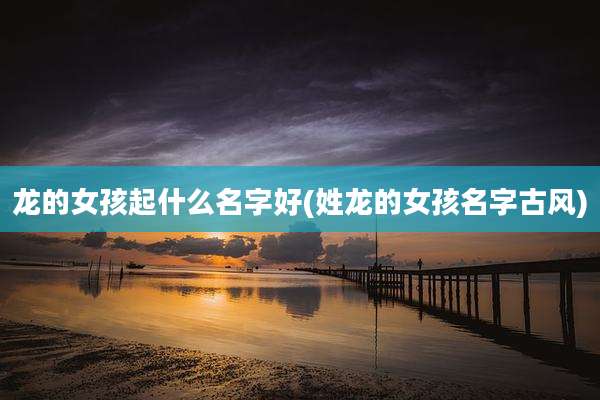 龙的女孩起什么名字好(姓龙的女孩名字古风)