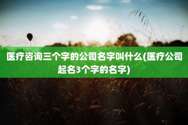 医疗咨询三个字的公司名字叫什么(医疗公司起名3个字的名字)