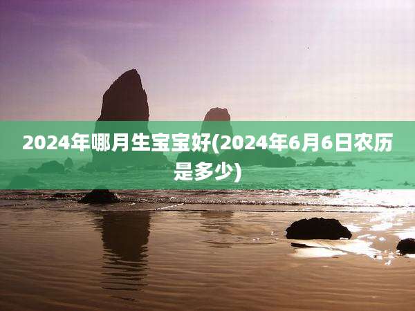 2024年哪月生宝宝好(2024年6月6日农历是多少)