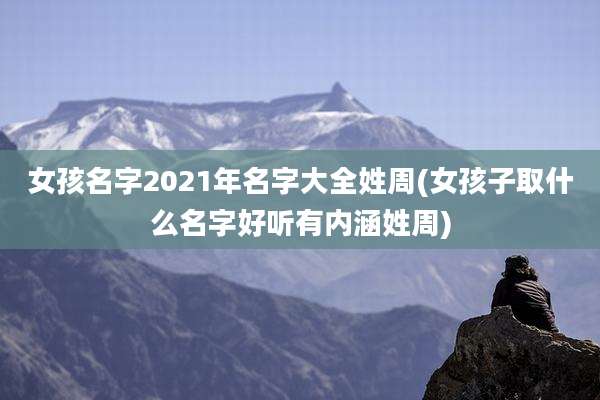 女孩名字2021年名字大全姓周(女孩子取什么名字好听有内涵姓周)