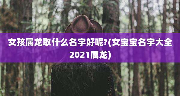 女孩属龙取什么名字好呢?(女宝宝名字大全2021属龙)