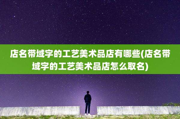店名带域字的工艺美术品店有哪些(店名带域字的工艺美术品店怎么取名)