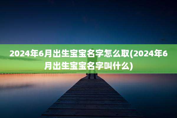 2024年6月出生宝宝名字怎么取(2024年6月出生宝宝名字叫什么)