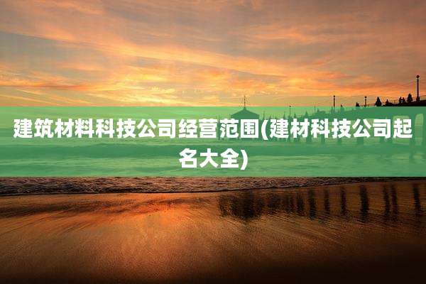 建筑材料科技公司经营范围(建材科技公司起名大全)