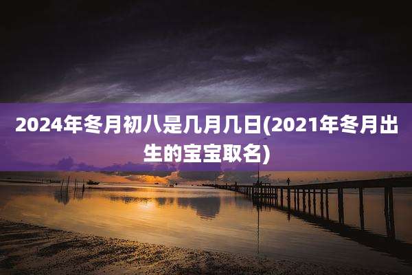 2024年冬月初八是几月几日(2021年冬月出生的宝宝取名)