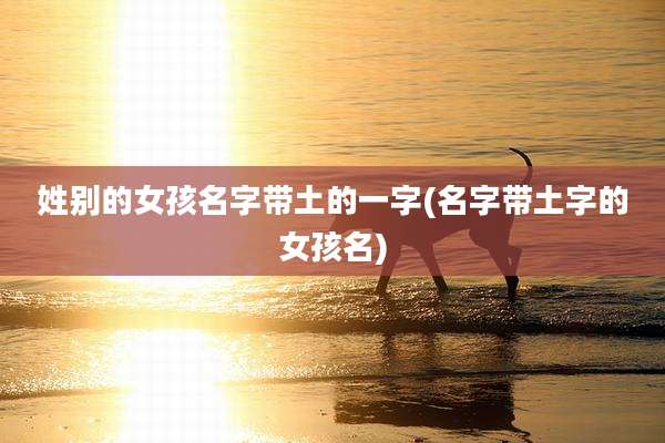 姓别的女孩名字带土的一字(名字带土字的女孩名)