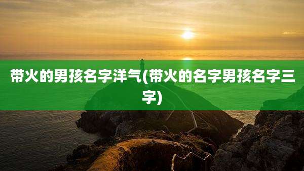 带火的男孩名字洋气(带火的名字男孩名字三字)