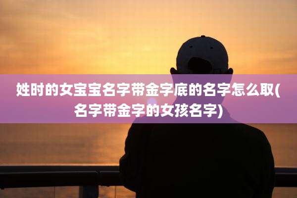 姓时的女宝宝名字带金字底的名字怎么取(名字带金字的女孩名字)