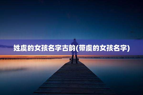 姓虞的女孩名字古韵(带虞的女孩名字)
