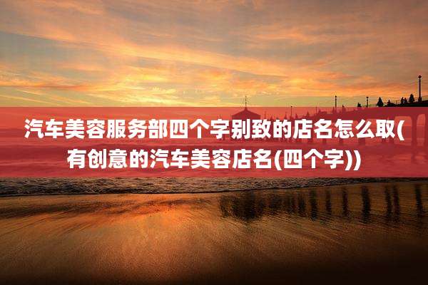 汽车美容服务部四个字别致的店名怎么取(有创意的汽车美容店名(四个字))