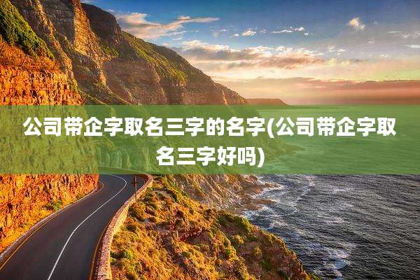 公司带企字取名三字的名字(公司带企字取名三字好吗)
