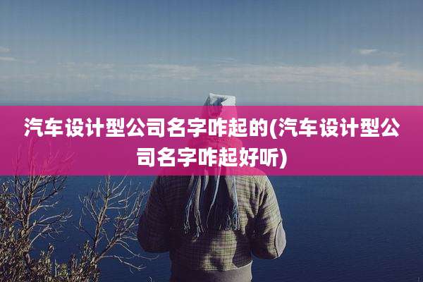 汽车设计型公司名字咋起的(汽车设计型公司名字咋起好听)